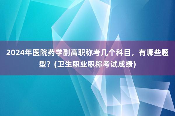 2024年医院药学副高职称考几个科目，有哪些题型？(卫生职业职称考试成绩)