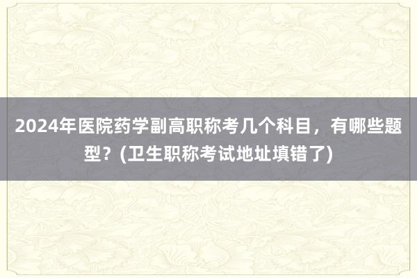 2024年医院药学副高职称考几个科目，有哪些题型？(卫生职称考试地址填错了)