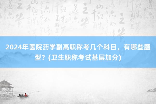 2024年医院药学副高职称考几个科目，有哪些题型？(卫生职称考试基层加分)