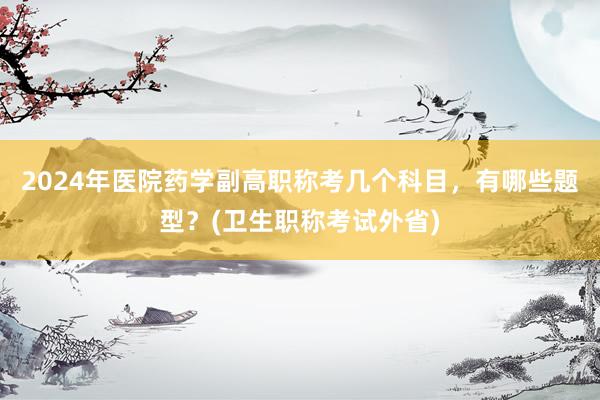 2024年医院药学副高职称考几个科目，有哪些题型？(卫生职称考试外省)