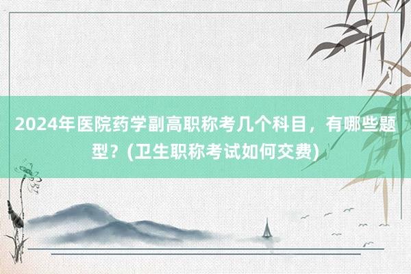 2024年医院药学副高职称考几个科目，有哪些题型？(卫生职称考试如何交费)