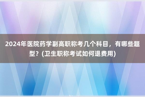 2024年医院药学副高职称考几个科目，有哪些题型？(卫生职称考试如何退费用)