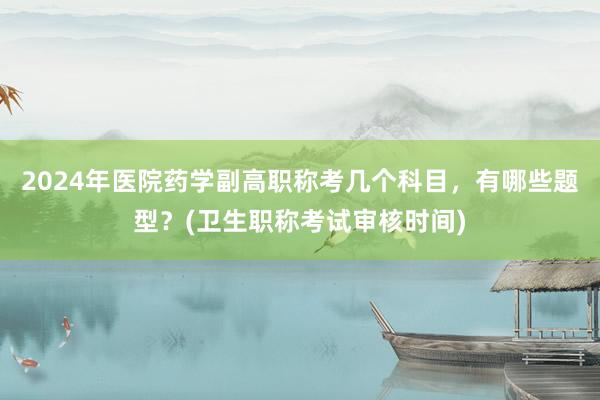 2024年医院药学副高职称考几个科目，有哪些题型？(卫生职称考试审核时间)
