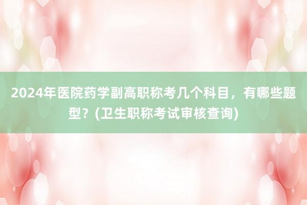 2024年医院药学副高职称考几个科目，有哪些题型？(卫生职称考试审核查询)