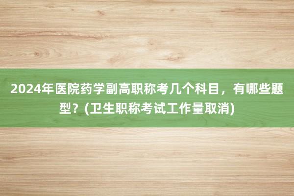 2024年医院药学副高职称考几个科目，有哪些题型？(卫生职称考试工作量取消)