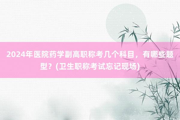 2024年医院药学副高职称考几个科目，有哪些题型？(卫生职称考试忘记现场)