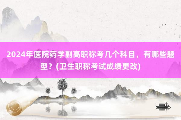 2024年医院药学副高职称考几个科目，有哪些题型？(卫生职称考试成绩更改)