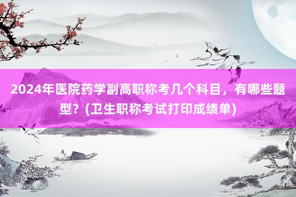 2024年医院药学副高职称考几个科目，有哪些题型？(卫生职称考试打印成绩单)