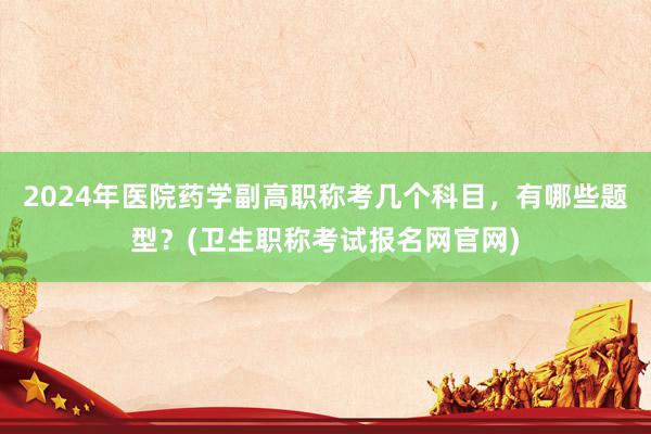2024年医院药学副高职称考几个科目，有哪些题型？(卫生职称考试报名网官网)