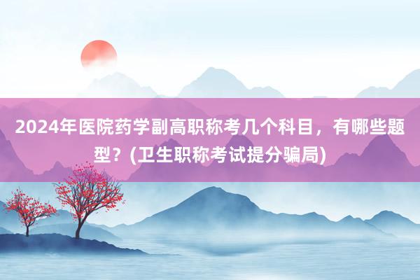 2024年医院药学副高职称考几个科目，有哪些题型？(卫生职称考试提分骗局)