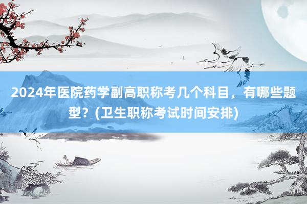 2024年医院药学副高职称考几个科目，有哪些题型？(卫生职称考试时间安排)