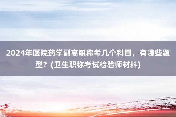 2024年医院药学副高职称考几个科目，有哪些题型？(卫生职称考试检验师材料)