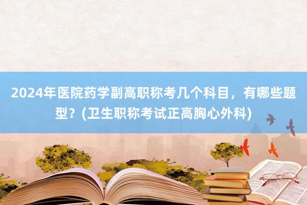 2024年医院药学副高职称考几个科目，有哪些题型？(卫生职称考试正高胸心外科)
