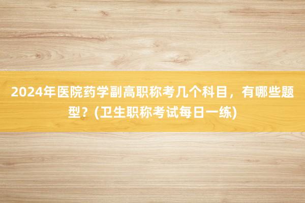 2024年医院药学副高职称考几个科目，有哪些题型？(卫生职称考试每日一练)