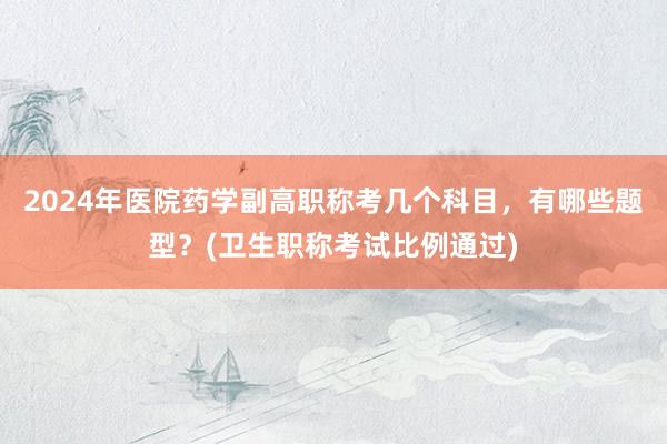 2024年医院药学副高职称考几个科目，有哪些题型？(卫生职称考试比例通过)