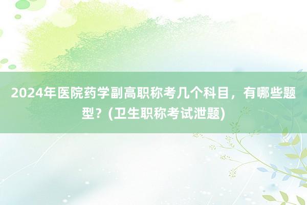 2024年医院药学副高职称考几个科目，有哪些题型？(卫生职称考试泄题)