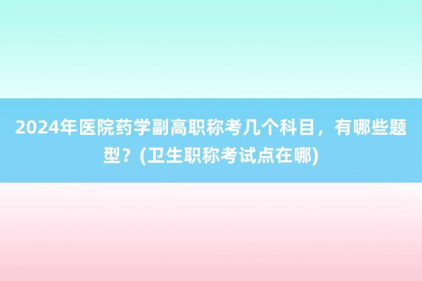 2024年医院药学副高职称考几个科目，有哪些题型？(卫生职称考试点在哪)