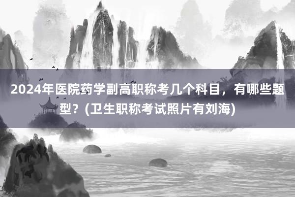 2024年医院药学副高职称考几个科目，有哪些题型？(卫生职称考试照片有刘海)