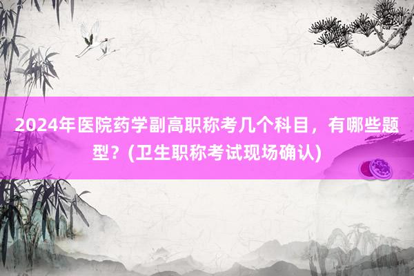 2024年医院药学副高职称考几个科目，有哪些题型？(卫生职称考试现场确认)