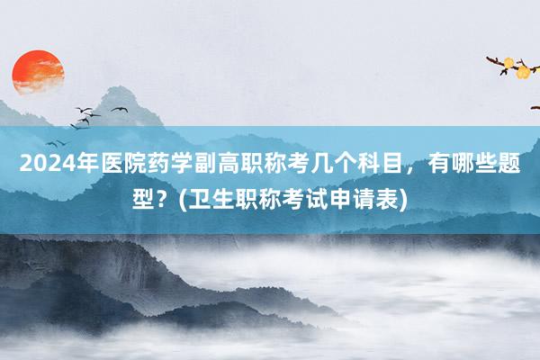 2024年医院药学副高职称考几个科目，有哪些题型？(卫生职称考试申请表)
