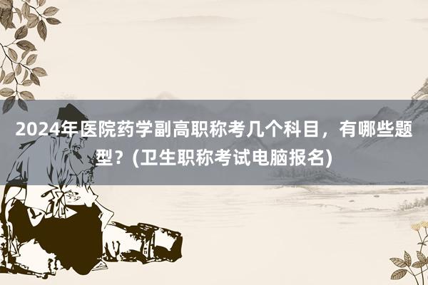 2024年医院药学副高职称考几个科目，有哪些题型？(卫生职称考试电脑报名)