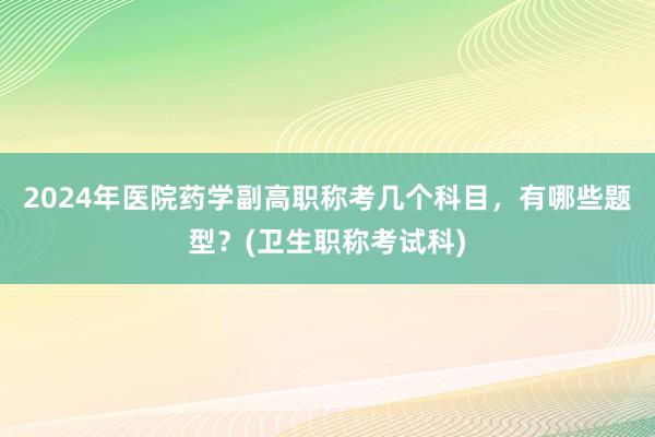 2024年医院药学副高职称考几个科目，有哪些题型？(卫生职称考试科)