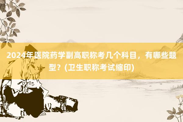 2024年医院药学副高职称考几个科目，有哪些题型？(卫生职称考试缩印)
