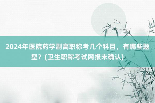 2024年医院药学副高职称考几个科目，有哪些题型？(卫生职称考试网报未确认)