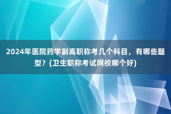 2024年医院药学副高职称考几个科目，有哪些题型？(卫生职称考试网校哪个好)