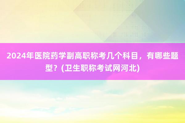 2024年医院药学副高职称考几个科目，有哪些题型？(卫生职称考试网河北)