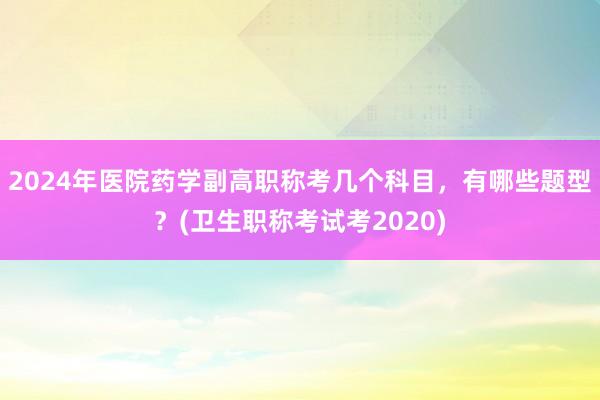 2024年医院药学副高职称考几个科目，有哪些题型？(卫生职称考试考2020)