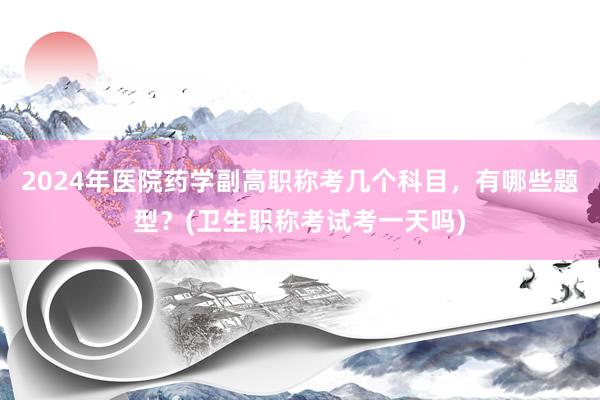 2024年医院药学副高职称考几个科目，有哪些题型？(卫生职称考试考一天吗)