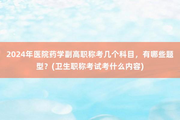 2024年医院药学副高职称考几个科目，有哪些题型？(卫生职称考试考什么内容)