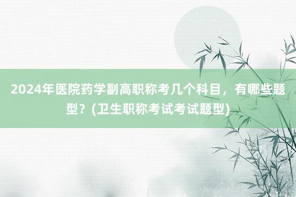 2024年医院药学副高职称考几个科目，有哪些题型？(卫生职称考试考试题型)