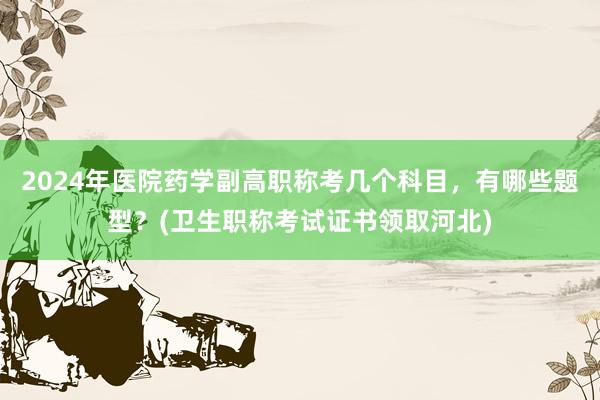 2024年医院药学副高职称考几个科目，有哪些题型？(卫生职称考试证书领取河北)