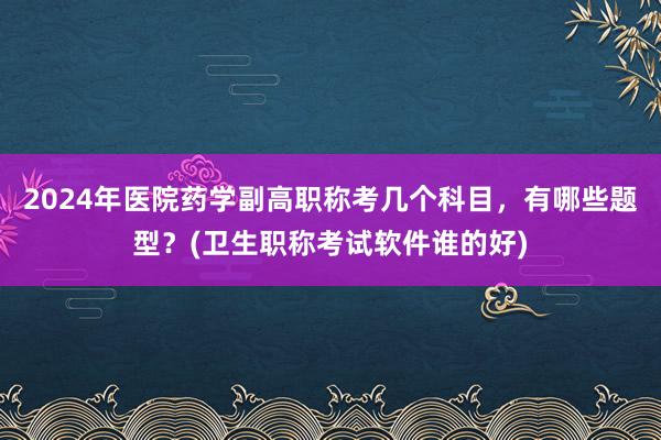 2024年医院药学副高职称考几个科目，有哪些题型？(卫生职称考试软件谁的好)