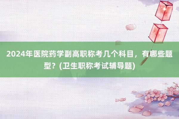 2024年医院药学副高职称考几个科目，有哪些题型？(卫生职称考试辅导题)