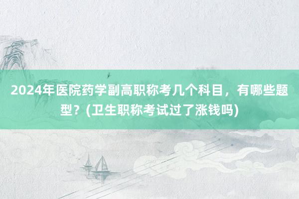 2024年医院药学副高职称考几个科目，有哪些题型？(卫生职称考试过了涨钱吗)