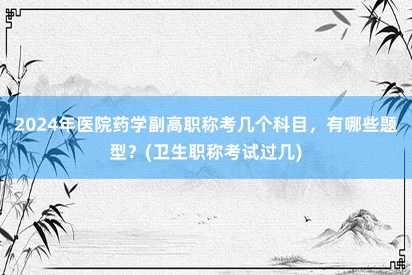 2024年医院药学副高职称考几个科目，有哪些题型？(卫生职称考试过几)