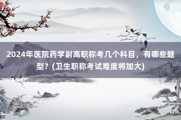 2024年医院药学副高职称考几个科目，有哪些题型？(卫生职称考试难度将加大)