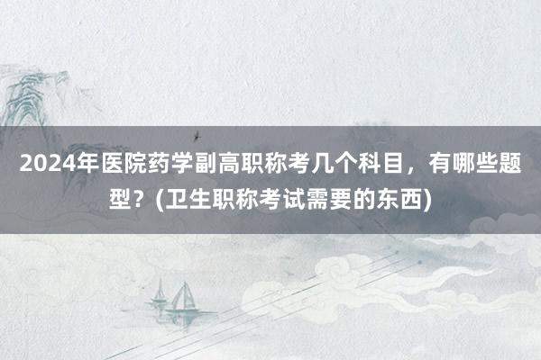 2024年医院药学副高职称考几个科目，有哪些题型？(卫生职称考试需要的东西)