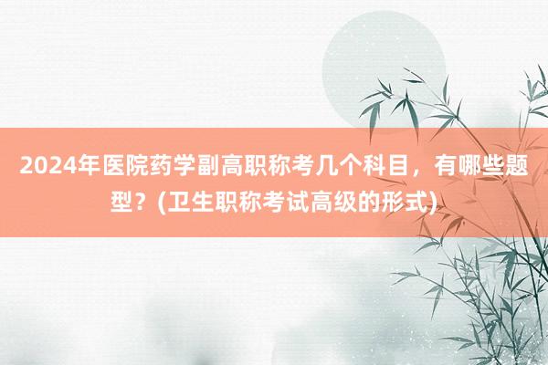 2024年医院药学副高职称考几个科目，有哪些题型？(卫生职称考试高级的形式)