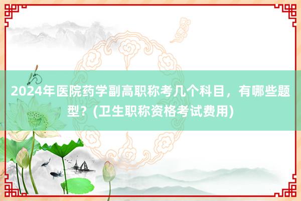 2024年医院药学副高职称考几个科目，有哪些题型？(卫生职称资格考试费用)