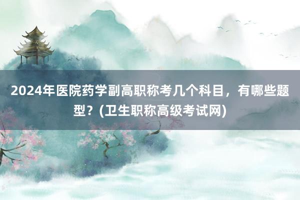 2024年医院药学副高职称考几个科目，有哪些题型？(卫生职称高级考试网)