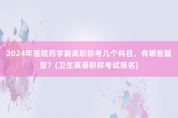 2024年医院药学副高职称考几个科目，有哪些题型？(卫生英语职称考试报名)