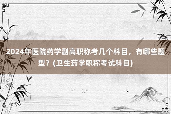 2024年医院药学副高职称考几个科目，有哪些题型？(卫生药学职称考试科目)