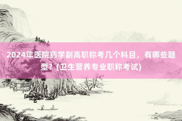 2024年医院药学副高职称考几个科目，有哪些题型？(卫生营养专业职称考试)
