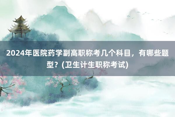 2024年医院药学副高职称考几个科目，有哪些题型？(卫生计生职称考试)
