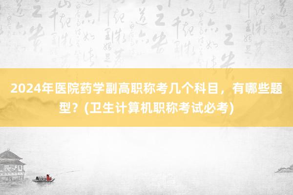 2024年医院药学副高职称考几个科目，有哪些题型？(卫生计算机职称考试必考)