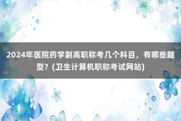 2024年医院药学副高职称考几个科目，有哪些题型？(卫生计算机职称考试网站)